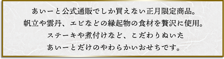 あいーと公式通販でしか買えない正月限定商品。帆立や雲丹、エビなどの縁起物の食材を贅沢に使用。ステーキや煮付けなど、こだわりぬいたあいーとだけのやわらかいおせちです。