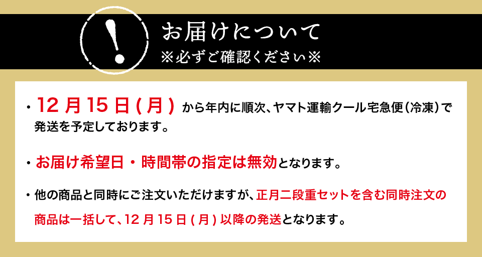お届けについて※必ずご確認ください※12月16日(木) から年内に順次、ヤマト運輸クール宅急便（冷凍）で発送を予定しております。お届け希望日・時間帯の指定は無効となります。他のメニューと同時にご注文いただけますが、正月二段重セットを含む同時注文の商品は一括して、12月16日(木)以降のお届けとなります。