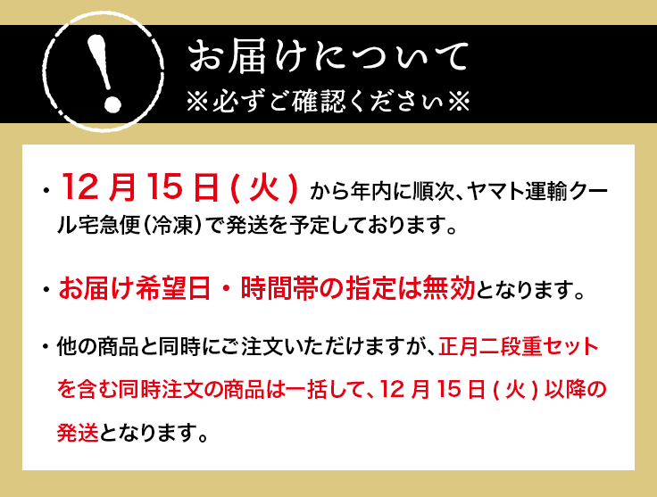 お届けについて※必ずご確認ください※12月16日(木) から年内に順次、ヤマト運輸クール宅急便（冷凍）で発送を予定しております。お届け希望日・時間帯の指定は無効となります。他のメニューと同時にご注文いただけますが、正月二段重セットを含む同時注文の商品は一括して、12月16日(木)以降のお届けとなります。