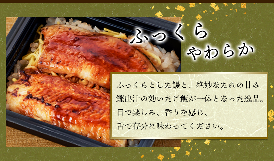 ふっくらやわらか　ふっくらとした鰻と、絶妙なたれの甘み鰹出汁の効いたご飯が一体となった逸品。目で楽しみ、香りを感じ、舌で存分に味わってください。