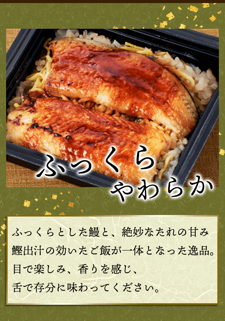 ふっくらやわらか　ふっくらとした鰻と、絶妙なたれの甘み鰹出汁の効いたご飯が一体となった逸品。目で楽しみ、香りを感じ、舌で存分に味わってください。